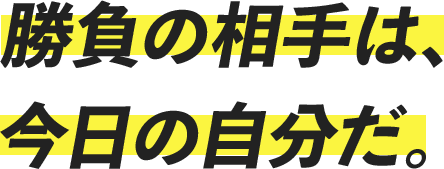 勝負の相手は、今日の自分だ。